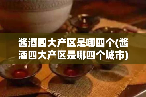 酱酒四大产区是哪四个(酱酒四大产区是哪四个城市)