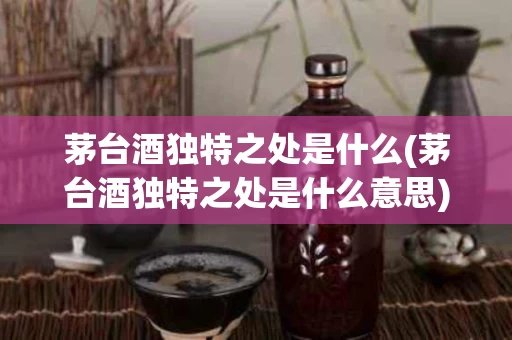 茅台酒独特之处是什么(茅台酒独特之处是什么意思)