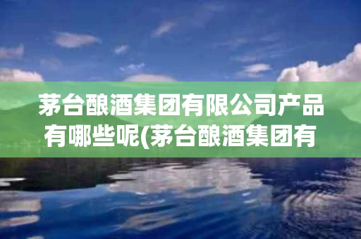 茅台酿酒集团有限公司产品有哪些呢(茅台酿酒集团有限公司产品有哪些呢知乎)