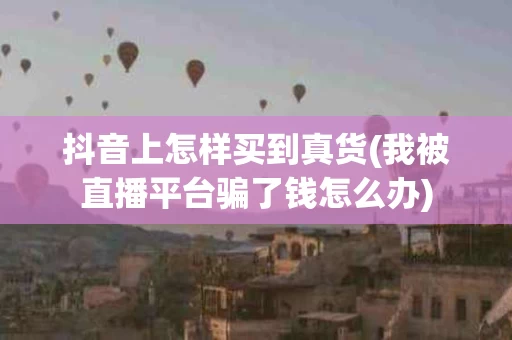 抖音上怎样买到真货(我被直播平台骗了钱怎么办)