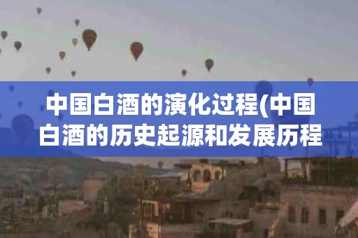 中国白酒的演化过程(中国白酒的历史起源和发展历程)