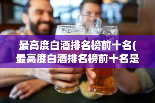 最高度白酒排名榜前十名(最高度白酒排名榜前十名是哪些)