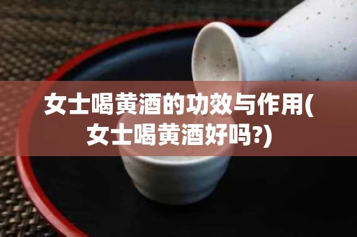 女士喝黄酒的功效与作用(女士喝黄酒好吗?)