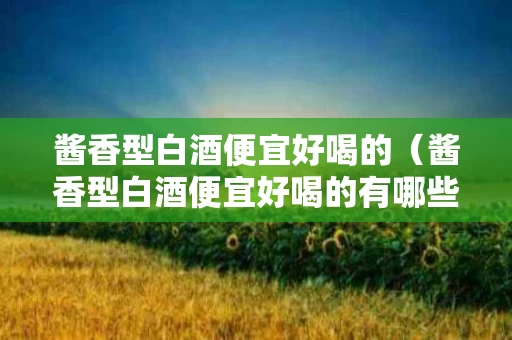 酱香型白酒便宜好喝的（酱香型白酒便宜好喝的有哪些）