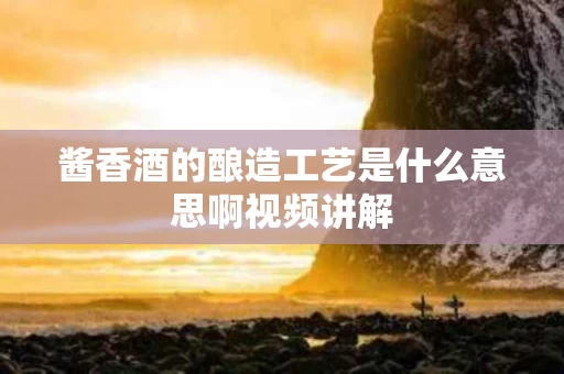 酱香酒的酿造工艺是什么意思啊视频讲解