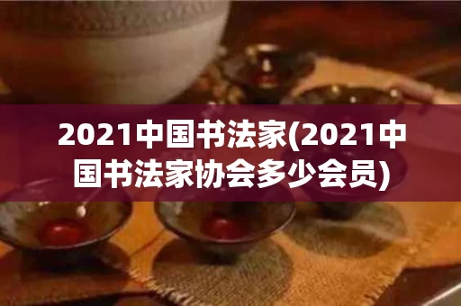 2021中国书法家(2021中国书法家协会多少会员)