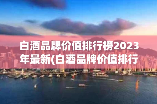 白酒品牌价值排行榜2023年最新(白酒品牌价值排行榜2023年最新价格)