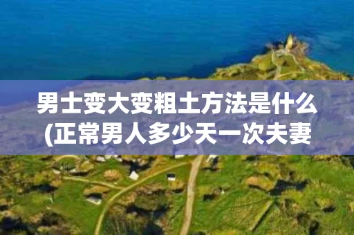 男士变大变粗土方法是什么(正常男人多少天一次夫妻生活正常)