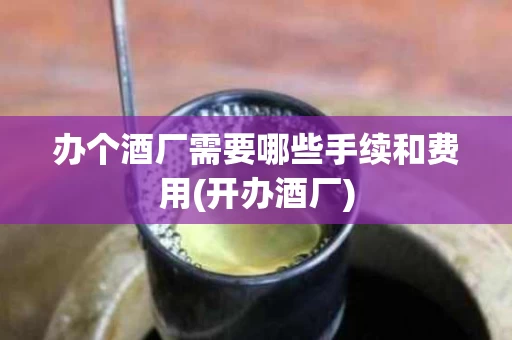 办个酒厂需要哪些手续和费用(开办酒厂)