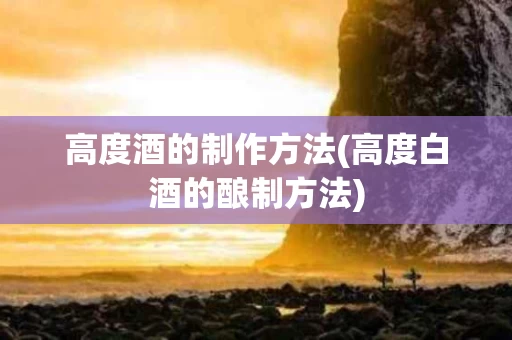 高度酒的制作方法(高度白酒的酿制方法)