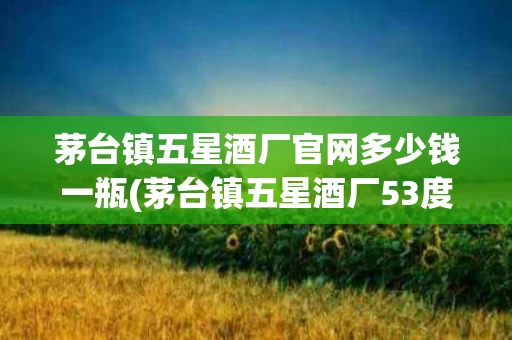 茅台镇五星酒厂官网多少钱一瓶(茅台镇五星酒厂53度酱香型价格表)