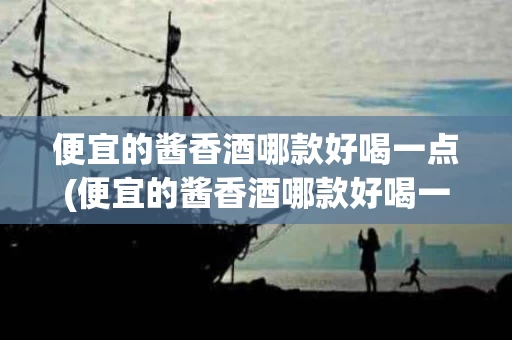 便宜的酱香酒哪款好喝一点(便宜的酱香酒哪款好喝一点又便宜)