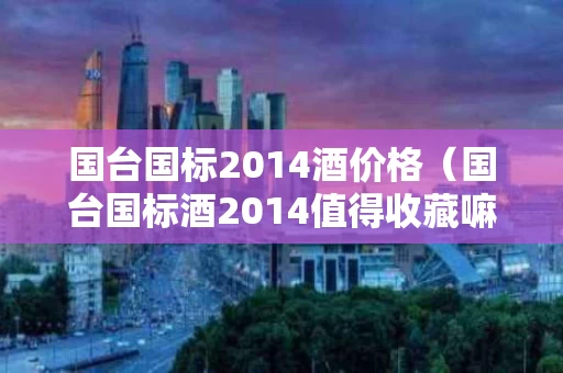 国台国标2014酒价格（国台国标酒2014值得收藏嘛）