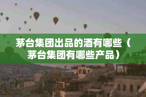 茅台集团出品的酒有哪些（茅台集团有哪些产品）
