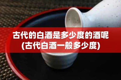 古代的白酒是多少度的酒呢(古代白酒一般多少度)