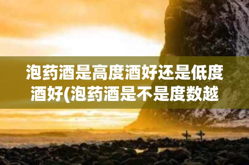 泡药酒是高度酒好还是低度酒好(泡药酒是不是度数越高越好)