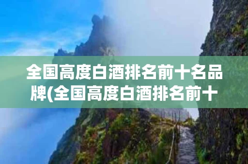 全国高度白酒排名前十名品牌(全国高度白酒排名前十名品牌有哪些)