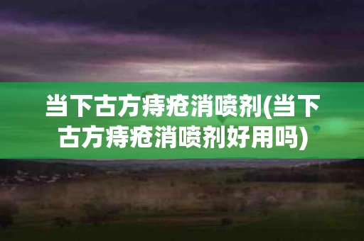 当下古方痔疮消喷剂(当下古方痔疮消喷剂好用吗)