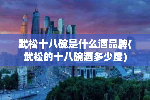 武松十八碗是什么酒品牌(武松的十八碗酒多少度)