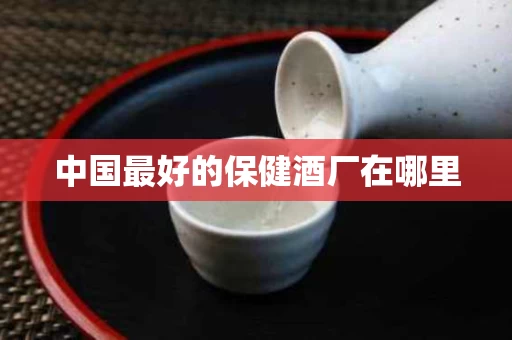 中国最好的保健酒厂在哪里