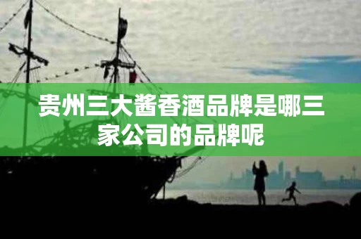 贵州三大酱香酒品牌是哪三家公司的品牌呢