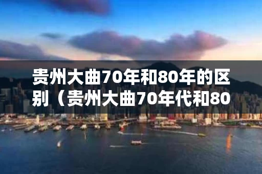 贵州大曲70年和80年的区别（贵州大曲70年代和80年代区别）