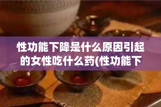 性功能下降是什么原因引起的女性吃什么药(性功能下降是什么原因引起的女性吃什么药好)