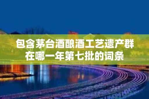 包含茅台酒酿酒工艺遗产群在哪一年第七批的词条