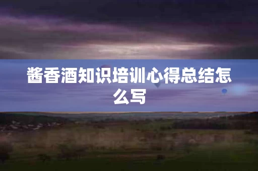 酱香酒知识培训心得总结怎么写