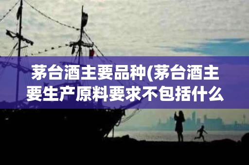 茅台酒主要品种(茅台酒主要生产原料要求不包括什么)