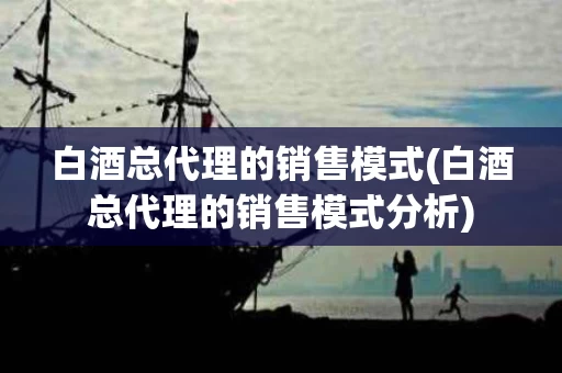 白酒总代理的销售模式(白酒总代理的销售模式分析)