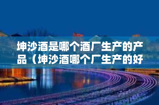 坤沙酒是哪个酒厂生产的产品（坤沙酒哪个厂生产的好?）