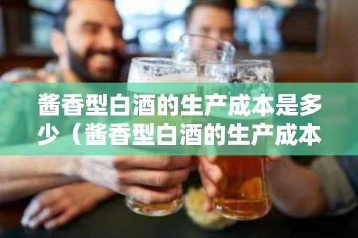 酱香型白酒的生产成本是多少（酱香型白酒的生产成本是多少呢）