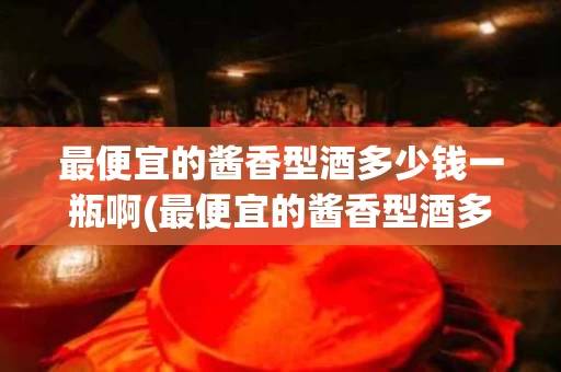 最便宜的酱香型酒多少钱一瓶啊(最便宜的酱香型酒多少钱一瓶啊图片)