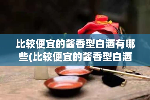 比较便宜的酱香型白酒有哪些(比较便宜的酱香型白酒有哪些牌子)