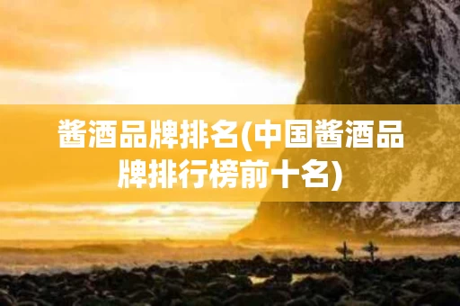 酱酒品牌排名(中国酱酒品牌排行榜前十名)
