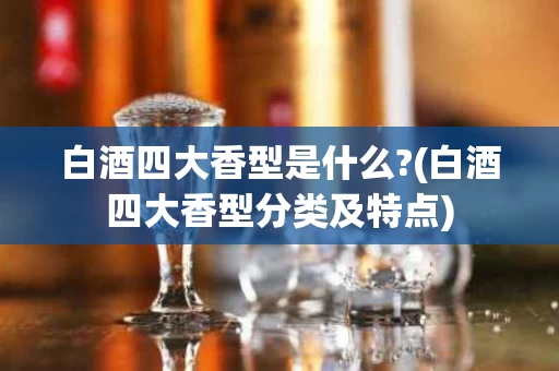 白酒四大香型是什么?(白酒四大香型分类及特点)
