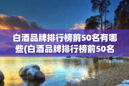 白酒品牌排行榜前50名有哪些(白酒品牌排行榜前50名有哪些名字)