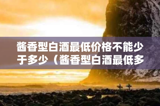 酱香型白酒最低价格不能少于多少（酱香型白酒最低多少钱）