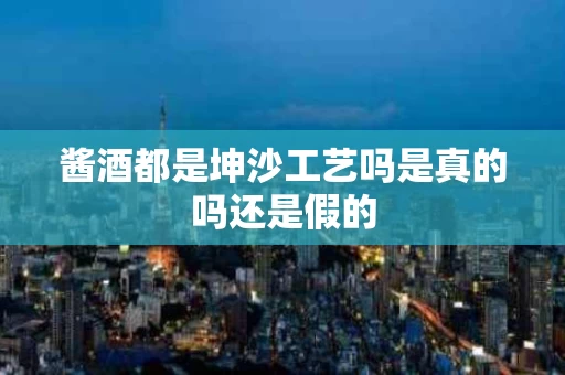 酱酒都是坤沙工艺吗是真的吗还是假的
