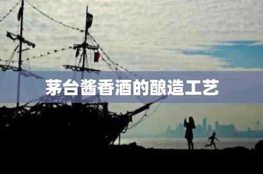 茅台酱香酒的酿造工艺