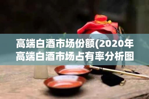 高端白酒市场份额(2020年高端白酒市场占有率分析图)