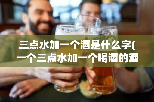 三点水加一个酒是什么字(一个三点水加一个喝酒的酒是什么字)