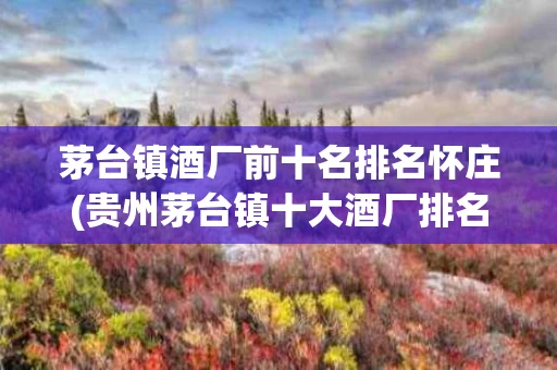 茅台镇酒厂前十名排名怀庄(贵州茅台镇十大酒厂排名 怀庄)