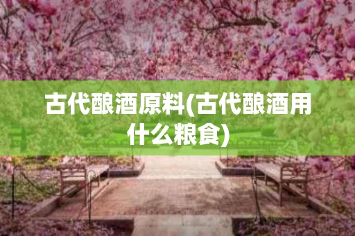 古代酿酒原料(古代酿酒用什么粮食)