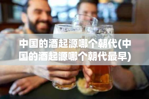 中国的酒起源哪个朝代(中国的酒起源哪个朝代最早)