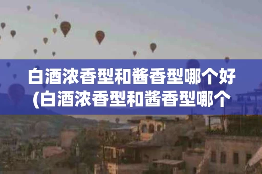 白酒浓香型和酱香型哪个好(白酒浓香型和酱香型哪个好入口)