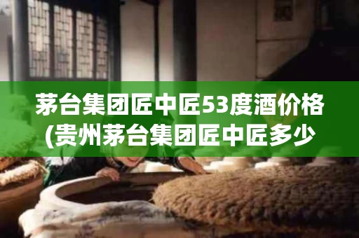 茅台集团匠中匠53度酒价格(贵州茅台集团匠中匠多少钱一瓶)
