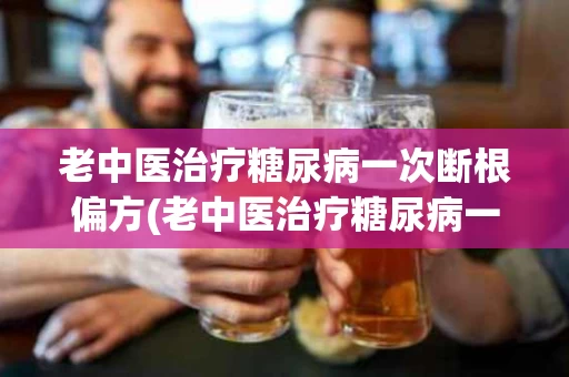 老中医治疗糖尿病一次断根偏方(老中医治疗糖尿病一次断根偏方多少钱)