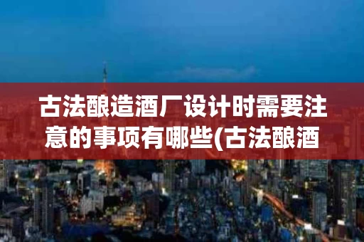 古法酿造酒厂设计时需要注意的事项有哪些(古法酿酒工艺流程图定做)